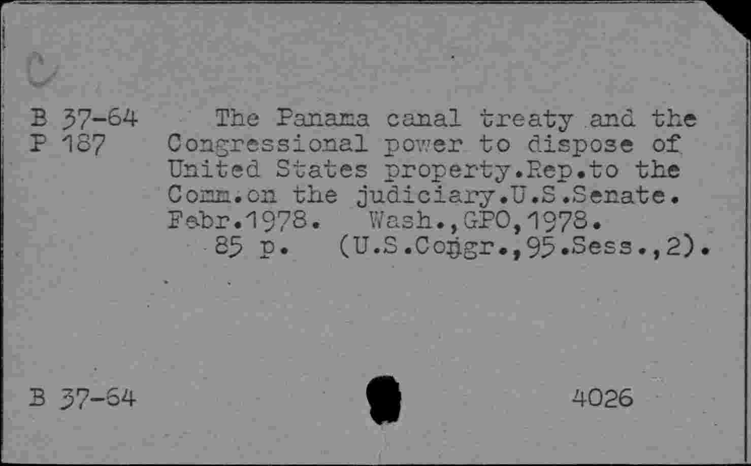 ﻿B 57-64
P 187
The Panama canal treaty and the Congressional power to dispose of United States property.Rep.to the Conn.on the judiciary.U.S.Senate. Pebr.1978. Wash.,GPO,1978.
85 p. (U.S.Co£gr.,95«Sess.,2).
B 57-64
4026